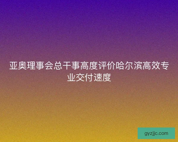 亚奥理事会总干事高度评价哈尔滨高效专业交付速度
