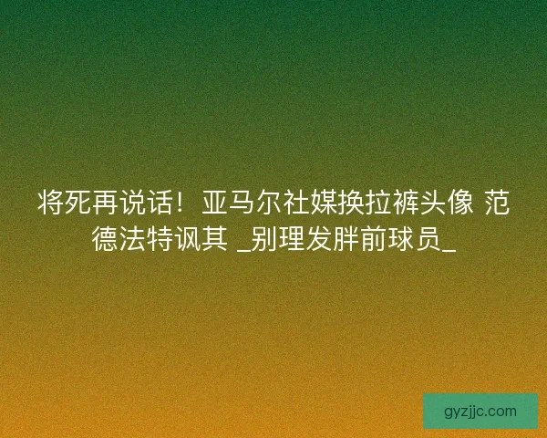将死再说话！亚马尔社媒换拉裤头像 范德法特讽其 _别理发胖前球员_