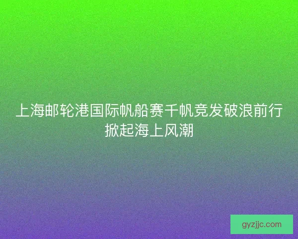 上海邮轮港国际帆船赛千帆竞发破浪前行掀起海上风潮 上海邮轮港国际帆船赛千帆竞发破浪前行掀起海上风潮