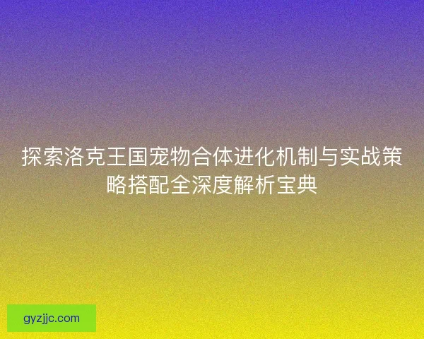 探索洛克王国宠物合体进化机制与实战策略搭配全深度解析宝典