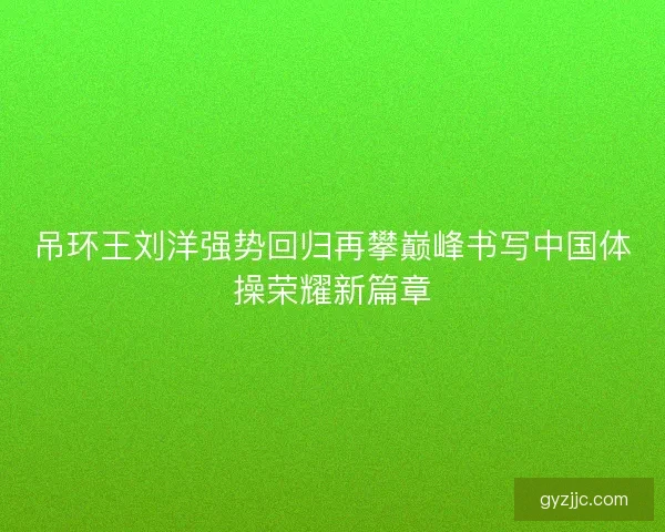 吊环王刘洋强势回归再攀巅峰书写中国体操荣耀新篇章