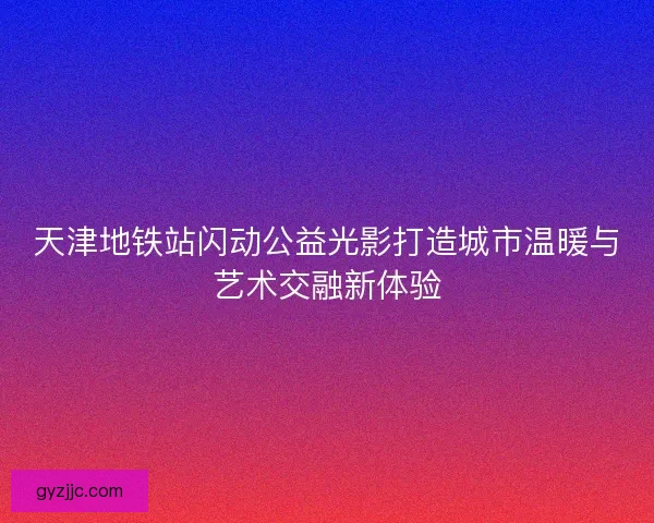 天津地铁站闪动公益光影打造城市温暖与艺术交融新体验