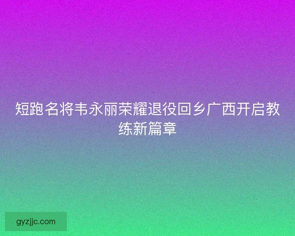 短跑名将韦永丽荣耀退役回乡广西开启教练新篇章