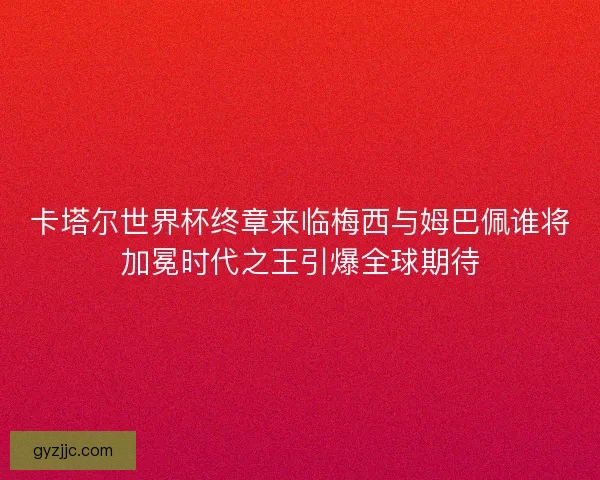 卡塔尔世界杯终章来临梅西与姆巴佩谁将加冕时代之王引爆全球期待