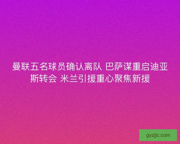曼联五名球员确认离队 巴萨谋重启迪亚斯转会 米兰引援重心聚焦新援
