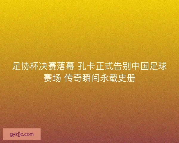 足协杯决赛落幕 孔卡正式告别中国足球赛场 传奇瞬间永载史册 足协杯决赛落幕 孔卡正式告别中国足球赛场 传奇瞬间永载史册