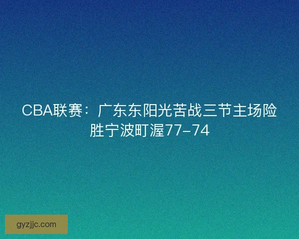 CBA联赛:广东东阳光苦战三节主场险胜宁波町渥77-74 CBA联赛:广东东阳光苦战三节主场险胜宁波町渥77-74