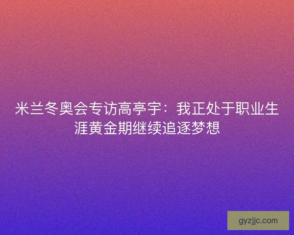 米兰冬奥会专访高亭宇:我正处于职业生涯黄金期继续追逐梦想 米兰冬奥会专访高亭宇:我正处于职业生涯黄金期继续追逐梦想