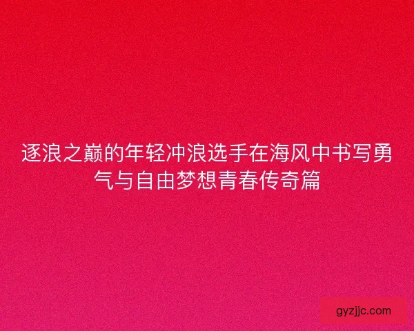 逐浪之巅的年轻冲浪选手在海风中书写勇气与自由梦想青春传奇篇