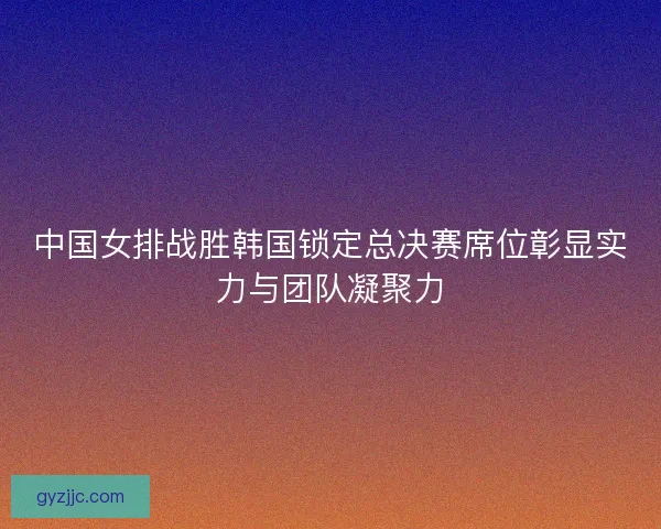中国女排战胜韩国锁定总决赛席位彰显实力与团队凝聚力