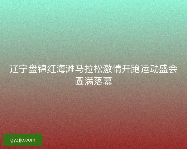 辽宁盘锦红海滩马拉松激情开跑运动盛会圆满落幕 辽宁盘锦红海滩马拉松激情开跑运动盛会圆满落幕