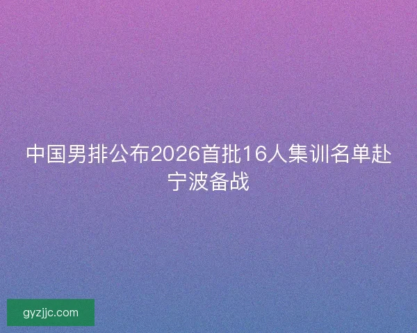 中国男排公布2026首批16人集训名单赴宁波备战 中国男排公布2026首批16人集训名单赴宁波备战