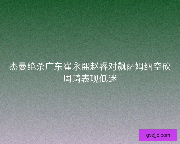 杰曼绝杀广东崔永熙赵睿对飙萨姆纳空砍周琦表现低迷